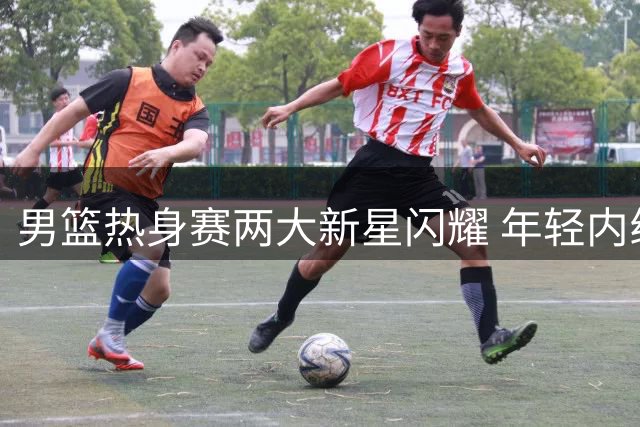 男篮热身赛两大新星闪耀 年轻内线表现抢眼
