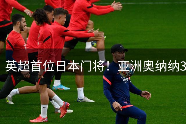 英超首位日本门将！亚洲奥纳纳3500万加盟维拉！上演生涯5年4级跳